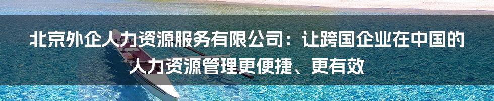 北京外企人力资源服务有限公司：让跨国企业在中国的人力资源管理更便捷、更有效