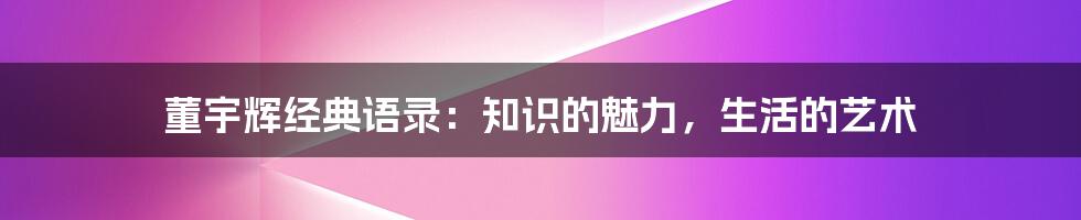 董宇辉经典语录：知识的魅力，生活的艺术