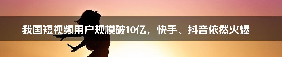 我国短视频用户规模破10亿，快手、抖音依然火爆