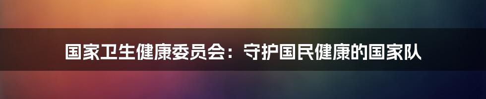 国家卫生健康委员会：守护国民健康的国家队