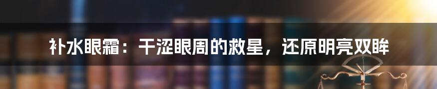 补水眼霜：干涩眼周的救星，还原明亮双眸