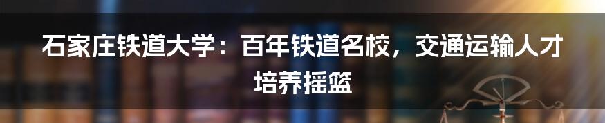 石家庄铁道大学：百年铁道名校，交通运输人才培养摇篮