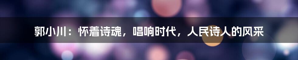 郭小川：怀着诗魂，唱响时代，人民诗人的风采