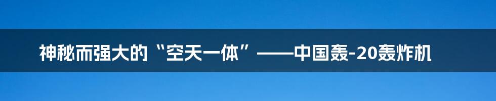 神秘而强大的“空天一体”——中国轰-20轰炸机