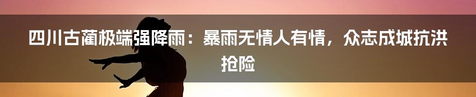 四川古蔺极端强降雨：暴雨无情人有情，众志成城抗洪抢险