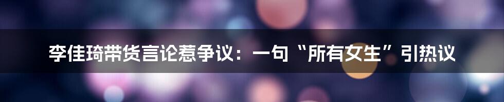 李佳琦带货言论惹争议：一句“所有女生”引热议