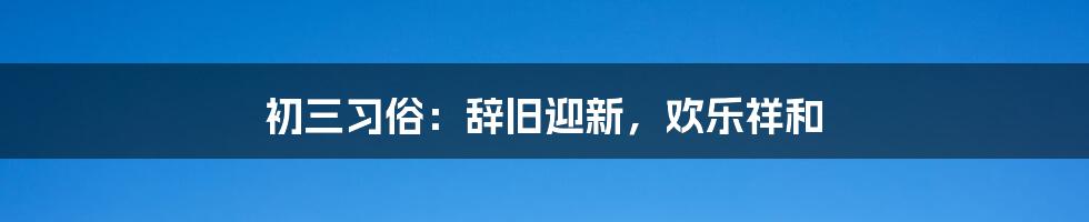 初三习俗：辞旧迎新，欢乐祥和