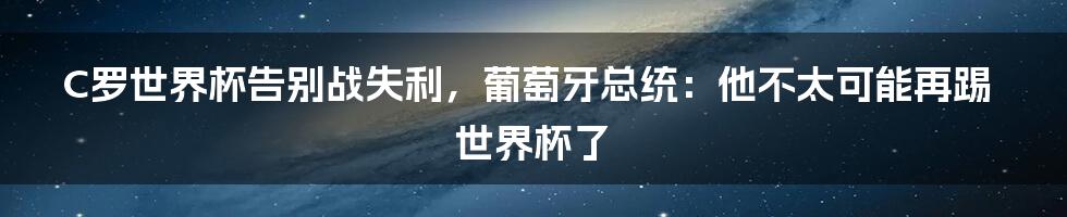 C罗世界杯告别战失利，葡萄牙总统：他不太可能再踢世界杯了