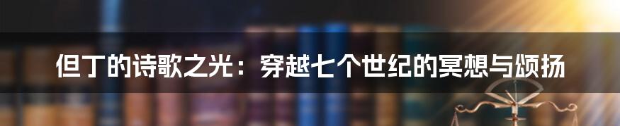 但丁的诗歌之光：穿越七个世纪的冥想与颂扬