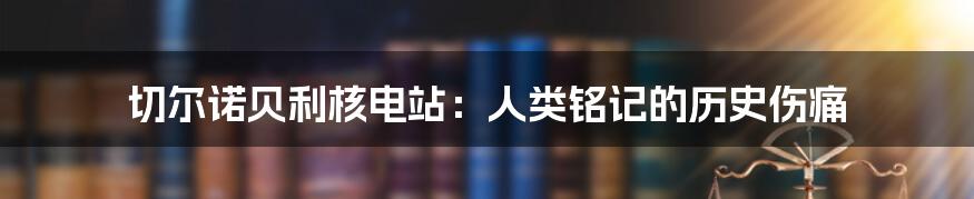 切尔诺贝利核电站：人类铭记的历史伤痛