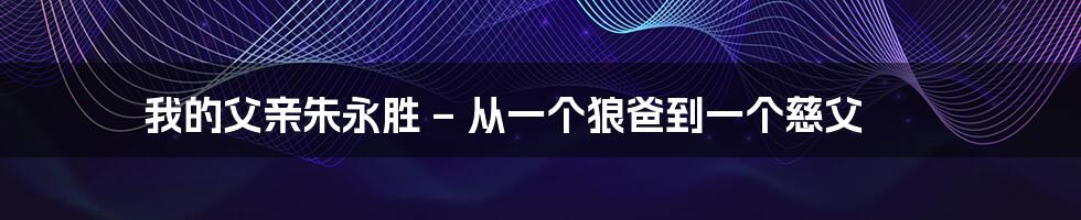 我的父亲朱永胜 – 从一个狼爸到一个慈父