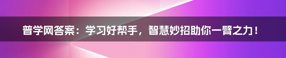 普学网答案：学习好帮手，智慧妙招助你一臂之力！