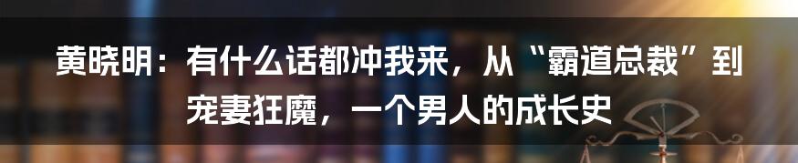 黄晓明：有什么话都冲我来，从“霸道总裁”到宠妻狂魔，一个男人的成长史