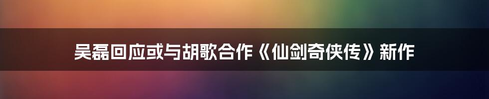 吴磊回应或与胡歌合作《仙剑奇侠传》新作