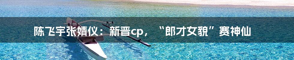 陈飞宇张婧仪：新晋cp，“郎才女貌”赛神仙