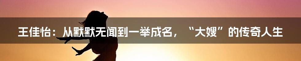 王佳怡：从默默无闻到一举成名，“大嫂”的传奇人生