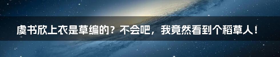 虞书欣上衣是草编的？不会吧，我竟然看到个稻草人！