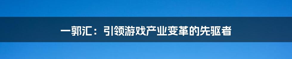 一郭汇：引领游戏产业变革的先驱者