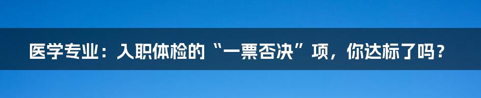 医学专业：入职体检的“一票否决”项，你达标了吗？