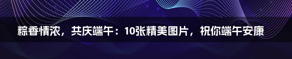 粽香情浓，共庆端午：10张精美图片，祝你端午安康