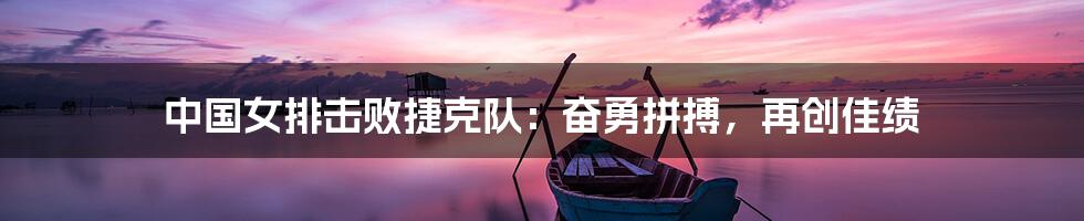 中国女排击败捷克队：奋勇拼搏，再创佳绩