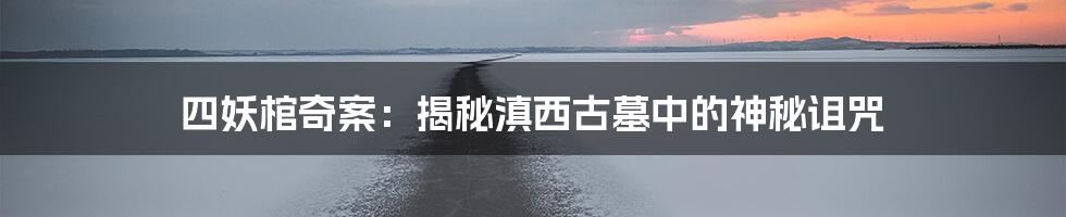 四妖棺奇案：揭秘滇西古墓中的神秘诅咒