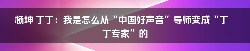 杨坤 丁丁：我是怎么从“中国好声音”导师变成“丁丁专家”的