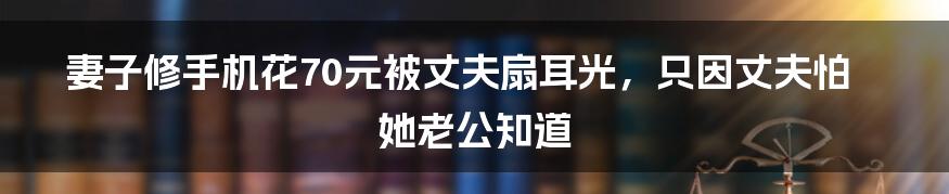 妻子修手机花70元被丈夫扇耳光，只因丈夫怕她老公知道