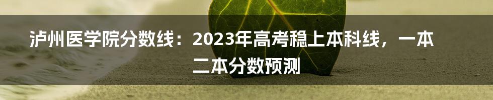 泸州医学院分数线：2023年高考稳上本科线，一本二本分数预测