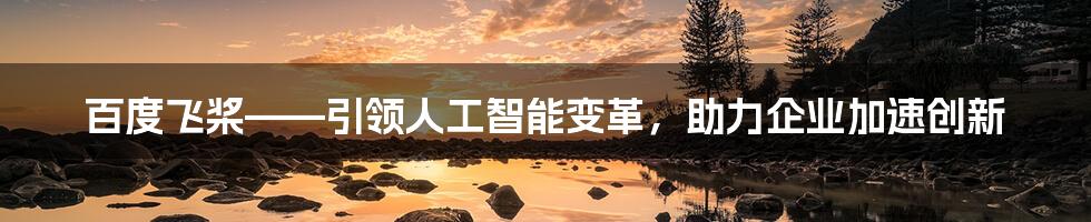 百度飞桨——引领人工智能变革，助力企业加速创新