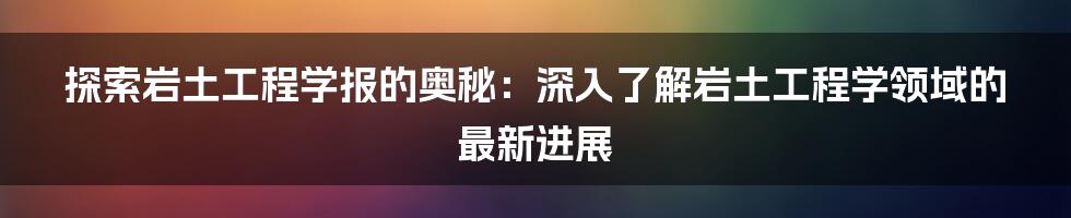 探索岩土工程学报的奥秘：深入了解岩土工程学领域的最新进展