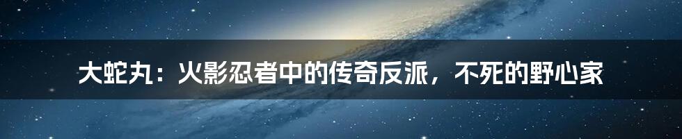 大蛇丸：火影忍者中的传奇反派，不死的野心家