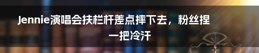 Jennie演唱会扶栏杆差点摔下去，粉丝捏一把冷汗