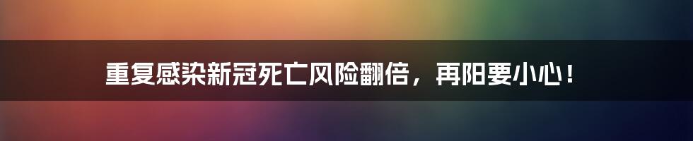 重复感染新冠死亡风险翻倍，再阳要小心！