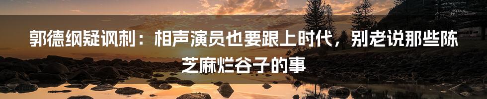 郭德纲疑讽刺：相声演员也要跟上时代，别老说那些陈芝麻烂谷子的事