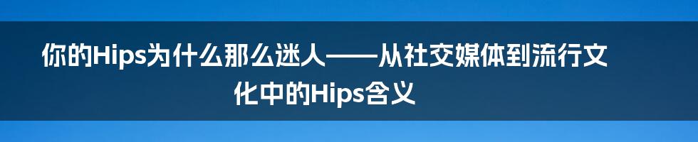 你的Hips为什么那么迷人——从社交媒体到流行文化中的Hips含义