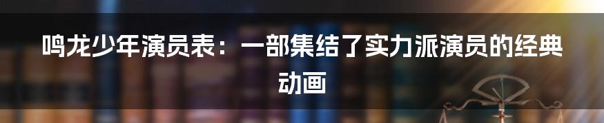 鸣龙少年演员表：一部集结了实力派演员的经典动画