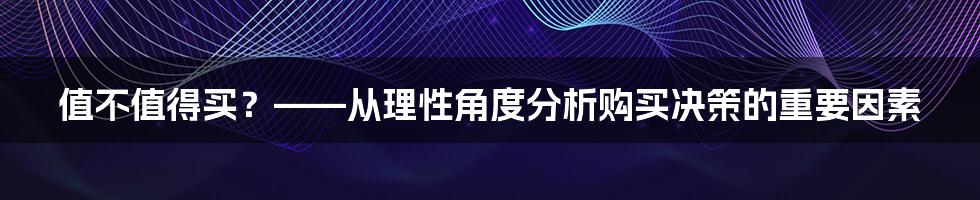 值不值得买？——从理性角度分析购买决策的重要因素