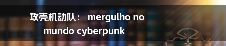 攻壳机动队： mergulho no mundo cyberpunk