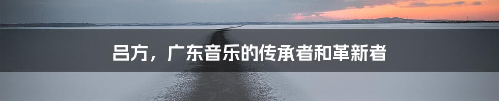 吕方，广东音乐的传承者和革新者