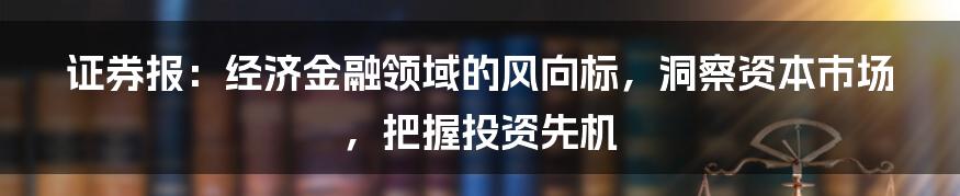 证券报：经济金融领域的风向标，洞察资本市场，把握投资先机