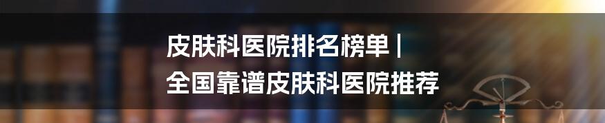 皮肤科医院排名榜单 | 全国靠谱皮肤科医院推荐