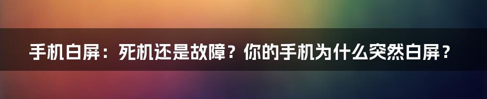 手机白屏：死机还是故障？你的手机为什么突然白屏？