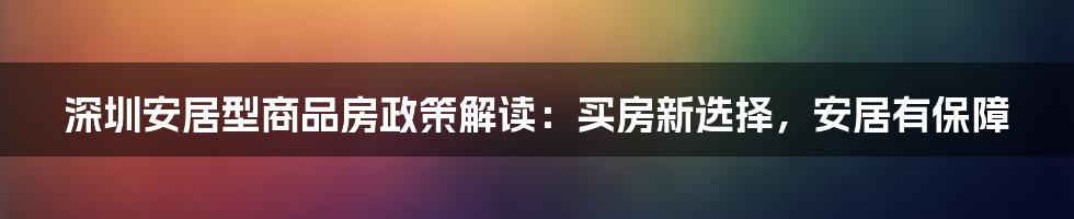 深圳安居型商品房政策解读：买房新选择，安居有保障