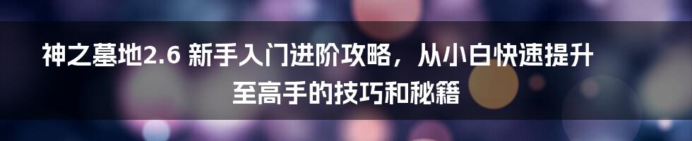 神之墓地2.6 新手入门进阶攻略，从小白快速提升至高手的技巧和秘籍