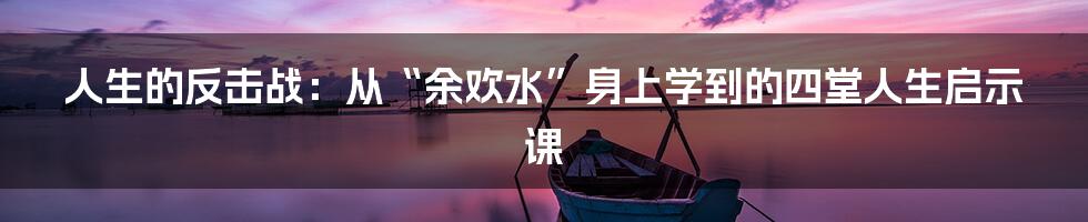 人生的反击战：从“余欢水”身上学到的四堂人生启示课