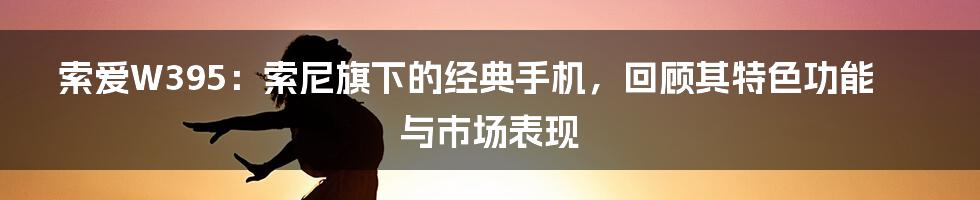 索爱W395：索尼旗下的经典手机，回顾其特色功能与市场表现