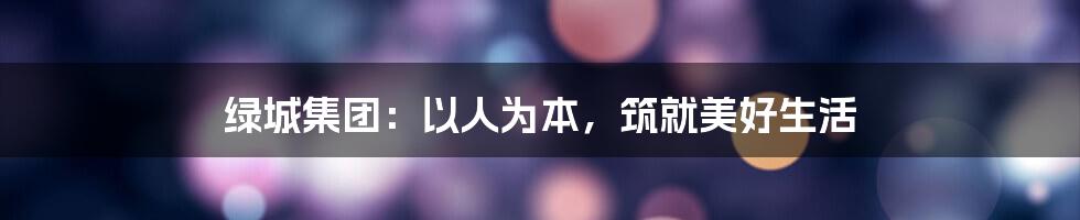 绿城集团：以人为本，筑就美好生活