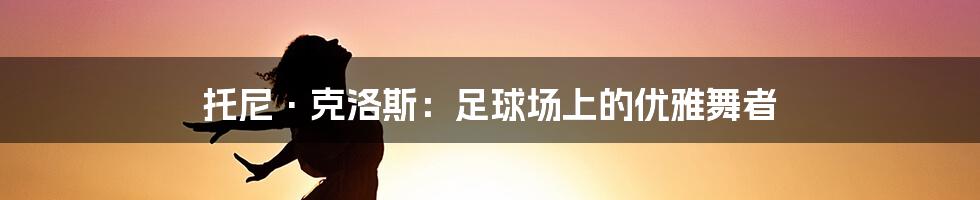 托尼·克洛斯：足球场上的优雅舞者