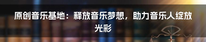 原创音乐基地：释放音乐梦想，助力音乐人绽放光彩